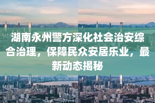 湖南永州警方深化社會治安綜合治理，保障民眾安居樂業，最新動態揭秘