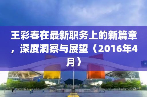 王彩春在最新職務(wù)上的新篇章，深度洞察與展望（2016年4月）