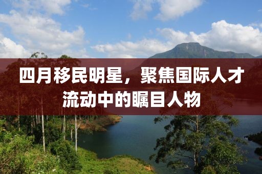 四月移民明星，聚焦國際人才流動中的矚目人物