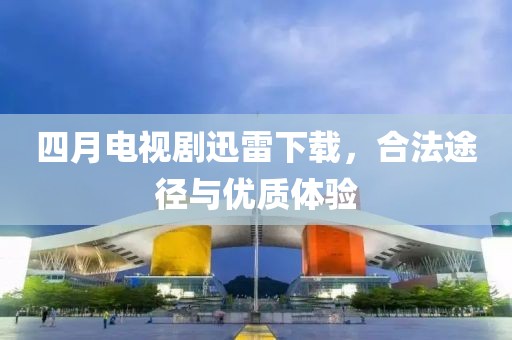 四月電視劇迅雷下載，合法途徑與優(yōu)質(zhì)體驗