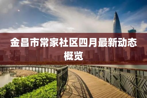 金昌市常家社區(qū)四月最新動態(tài)概覽