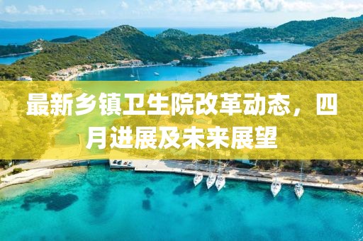 最新鄉鎮衛生院改革動態，四月進展及未來展望