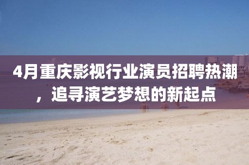 4月重慶影視行業演員招聘熱潮，追尋演藝夢想的新起點