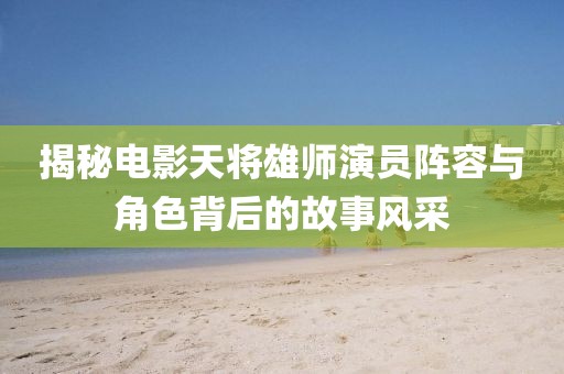 揭秘電影天將雄師演員陣容與角色背后的故事風采