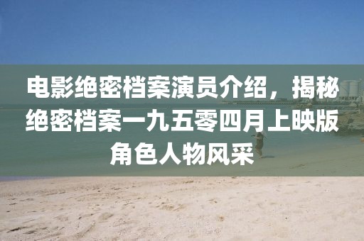 電影絕密檔案演員介紹，揭秘絕密檔案一九五零四月上映版角色人物風(fēng)采