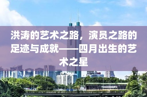 洪濤的藝術之路，演員之路的足跡與成就——四月出生的藝術之星