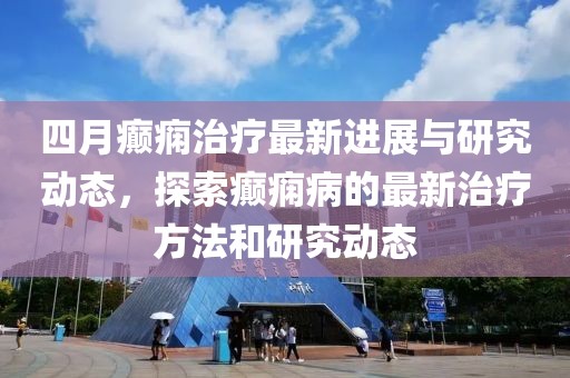 四月癲癇治療最新進展與研究動態，探索癲癇病的最新治療方法和研究動態