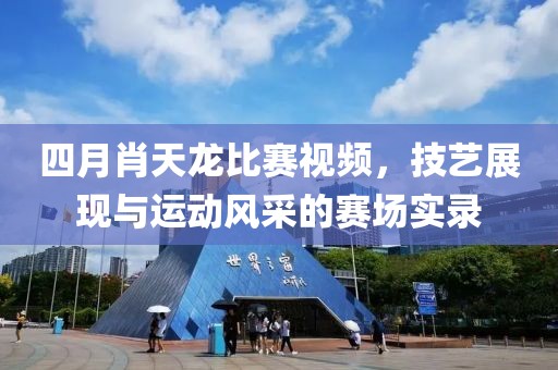 四月肖天龍比賽視頻，技藝展現與運動風采的賽場實錄