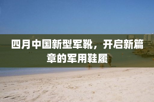四月中國新型軍靴，開啟新篇章的軍用鞋履