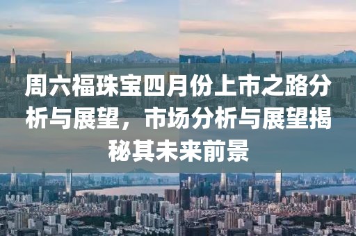 周六福珠寶四月份上市之路分析與展望，市場分析與展望揭秘其未來前景