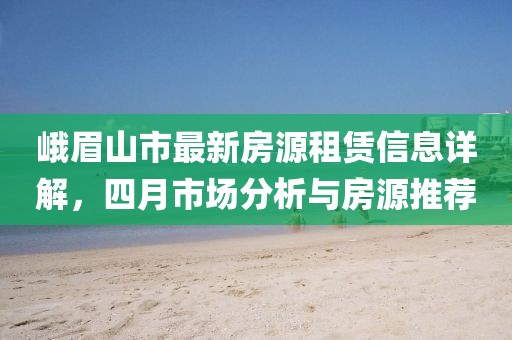 峨眉山市最新房源租賃信息詳解，四月市場分析與房源推薦