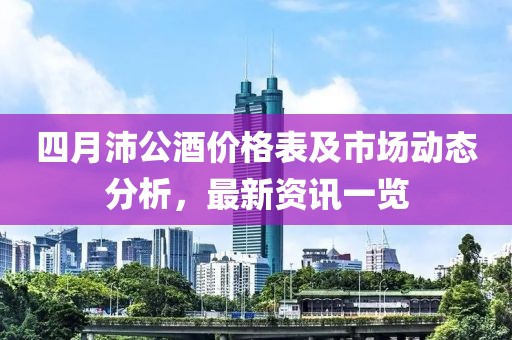 四月沛公酒價格表及市場動態分析，最新資訊一覽