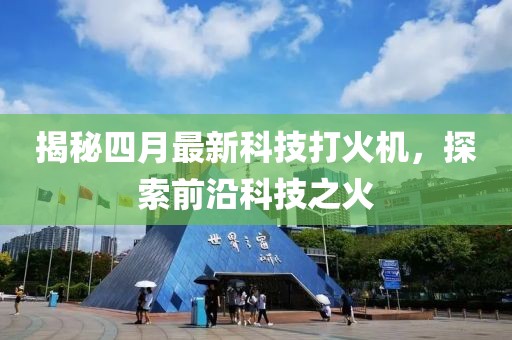 揭秘四月最新科技打火機，探索前沿科技之火