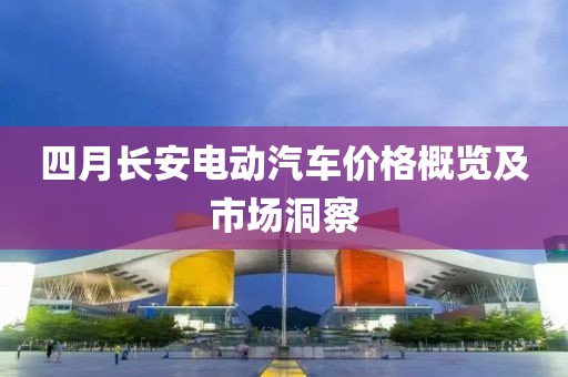 四月長安電動汽車價格概覽及市場洞察