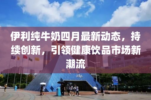 伊利純牛奶四月最新動態，持續創新，引領健康飲品市場新潮流