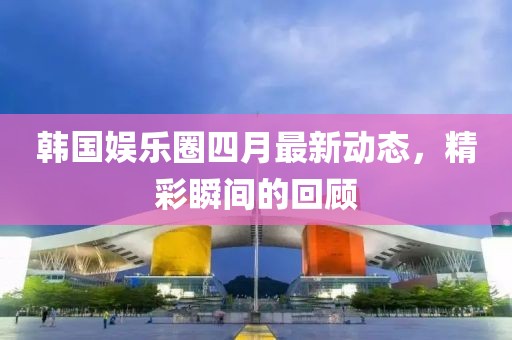 韓國(guó)娛樂(lè)圈四月最新動(dòng)態(tài)，精彩瞬間的回顧