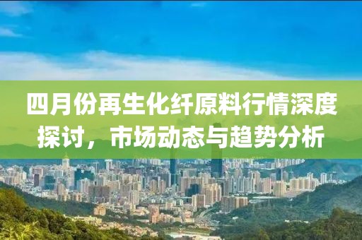 四月份再生化纖原料行情深度探討，市場動態與趨勢分析