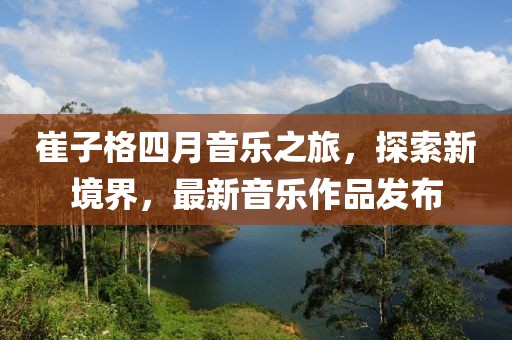 崔子格四月音樂之旅，探索新境界，最新音樂作品發布