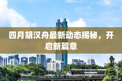 四月胡漢舟最新動態揭秘，開啟新篇章