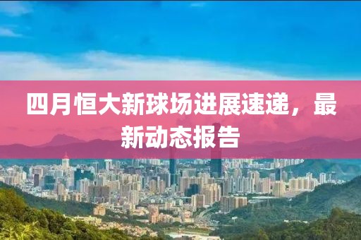 四月恒大新球場進(jìn)展速遞，最新動態(tài)報告