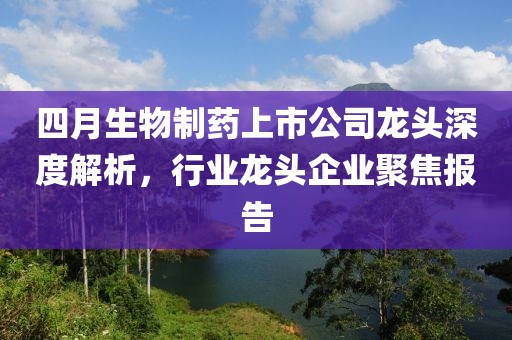 四月生物制藥上市公司龍頭深度解析，行業(yè)龍頭企業(yè)聚焦報(bào)告