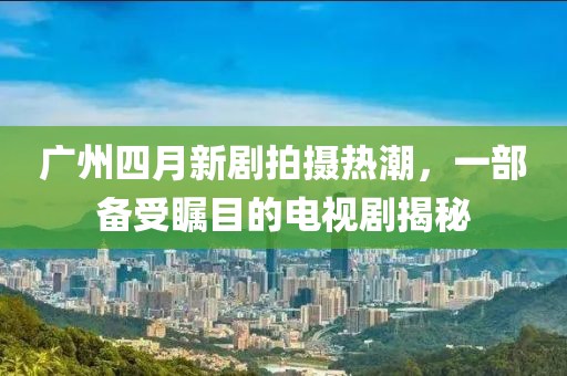 廣州四月新劇拍攝熱潮，一部備受矚目的電視劇揭秘