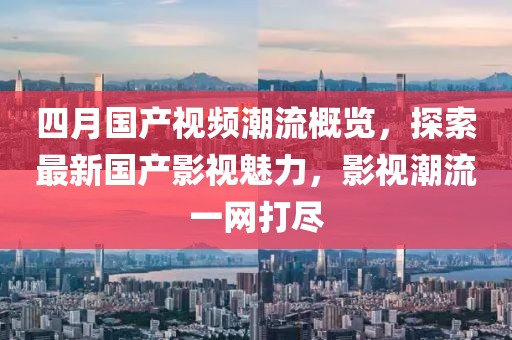 四月國產視頻潮流概覽，探索最新國產影視魅力，影視潮流一網打盡
