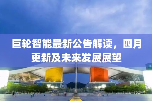 巨輪智能最新公告解讀，四月更新及未來發展展望