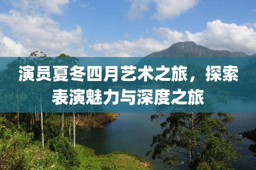 演員夏冬四月藝術(shù)之旅，探索表演魅力與深度之旅