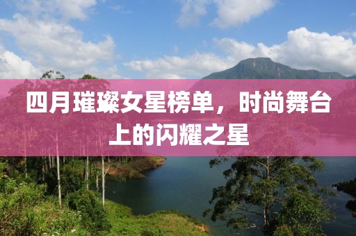 四月璀璨女星榜單，時尚舞臺上的閃耀之星