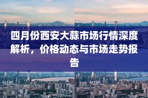 四月份西安大蒜市場(chǎng)行情深度解析，價(jià)格動(dòng)態(tài)與市場(chǎng)走勢(shì)報(bào)告