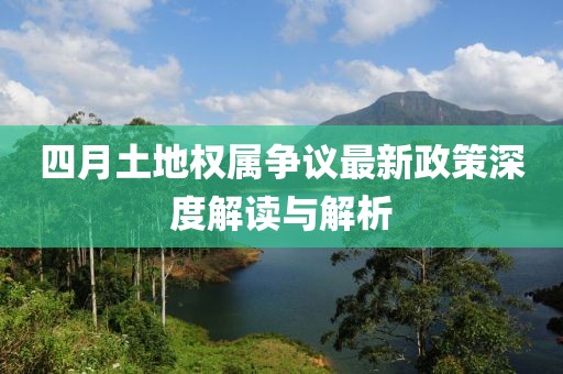 四月土地權屬爭議最新政策深度解讀與解析