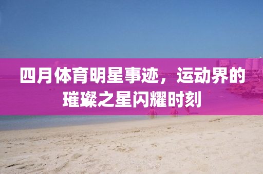 四月體育明星事跡，運(yùn)動(dòng)界的璀璨之星閃耀時(shí)刻