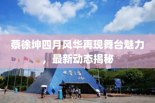蔡徐坤四月風華再現舞臺魅力，最新動態揭秘