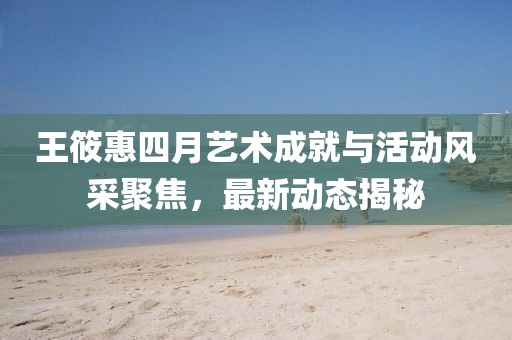 王筱惠四月藝術(shù)成就與活動風(fēng)采聚焦，最新動態(tài)揭秘