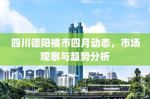 四川德陽樓市四月動態(tài)，市場觀察與趨勢分析