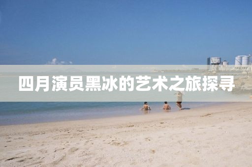 四月演員黑冰的藝術(shù)之旅探尋