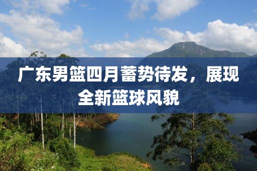 廣東男籃四月蓄勢待發(fā)，展現(xiàn)全新籃球風(fēng)貌