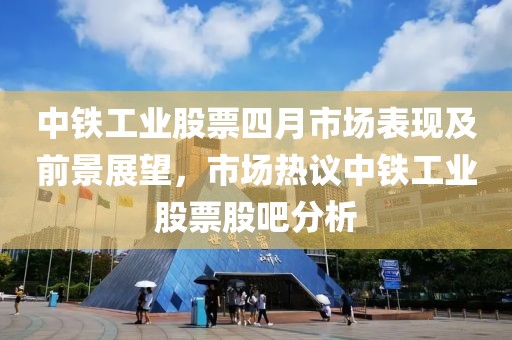 中鐵工業股票四月市場表現及前景展望，市場熱議中鐵工業股票股吧分析
