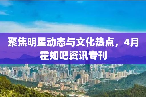 聚焦明星動態與文化熱點，4月霍如吧資訊專刊