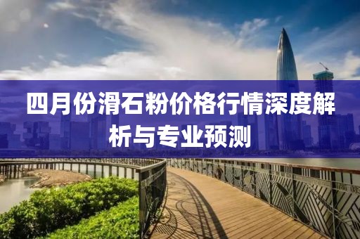 四月份滑石粉價格行情深度解析與專業預測