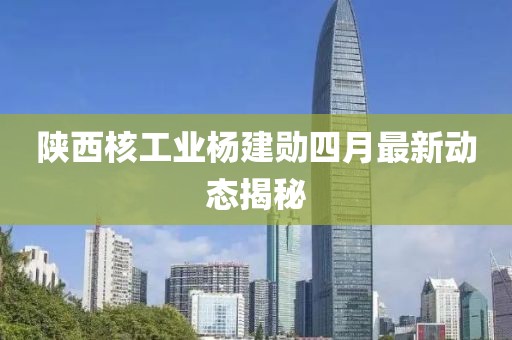 陜西核工業楊建勛四月最新動態揭秘