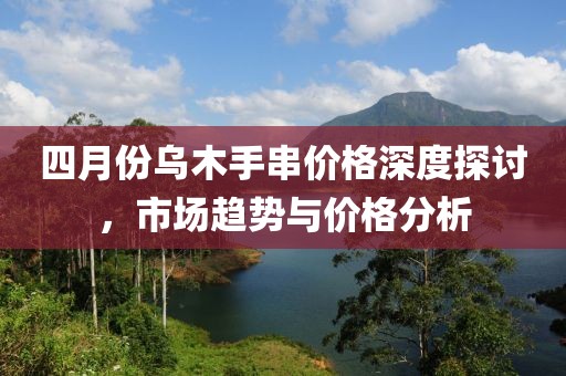 四月份烏木手串價格深度探討，市場趨勢與價格分析