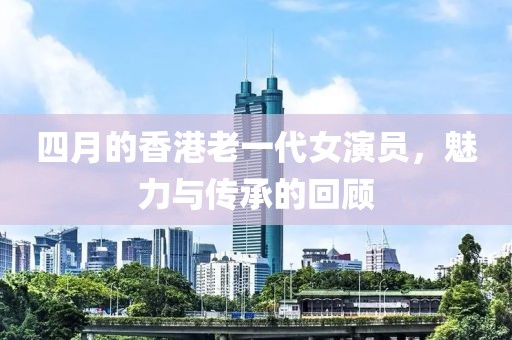 四月的香港老一代女演員，魅力與傳承的回顧