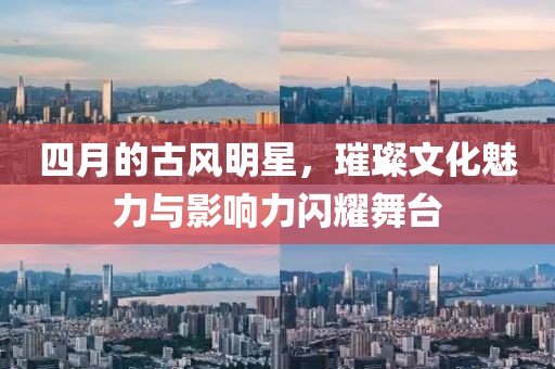 四月的古風(fēng)明星，璀璨文化魅力與影響力閃耀舞臺