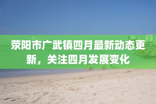 滎陽市廣武鎮四月最新動態更新，關注四月發展變化