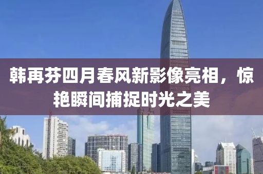 韓再芬四月春風新影像亮相，驚艷瞬間捕捉時光之美