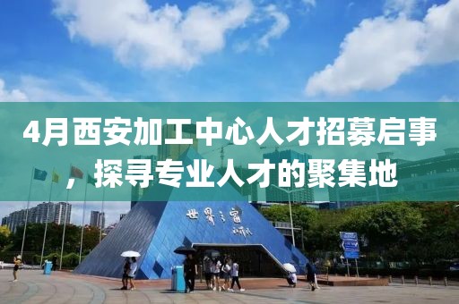 4月西安加工中心人才招募啟事，探尋專業人才的聚集地