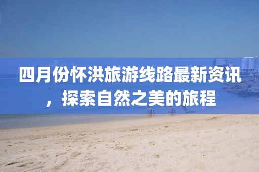 四月份懷洪旅游線路最新資訊，探索自然之美的旅程