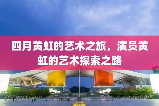 四月黃虹的藝術之旅，演員黃虹的藝術探索之路